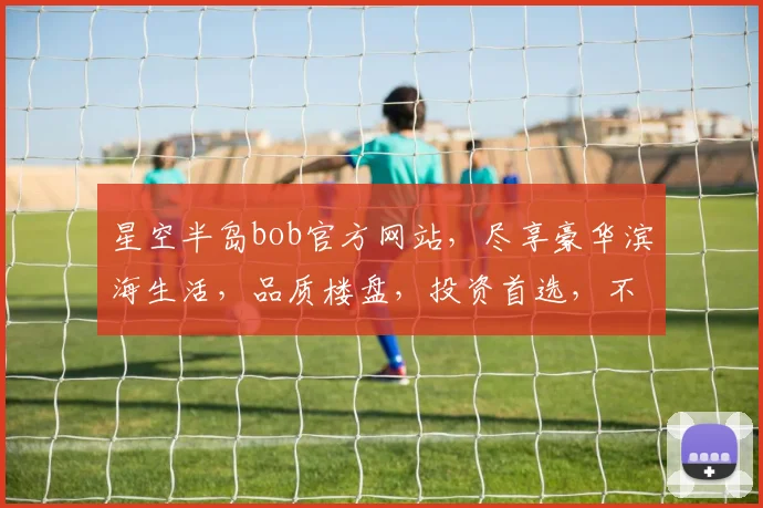 星空半岛bob官方网站，尽享豪华滨海生活，品质楼盘，投资首选，不容错过