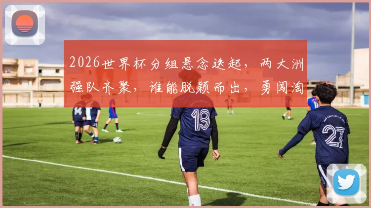 2026世界杯分组悬念迭起，两大洲强队齐聚，谁能脱颖而出，勇闯淘汰赛