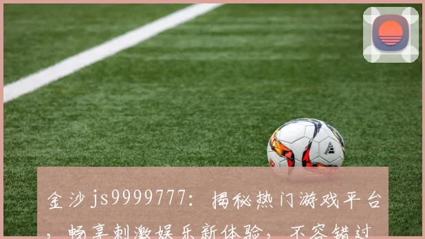 金沙js9999777：揭秘热门游戏平台，畅享刺激娱乐新体验，不容错过