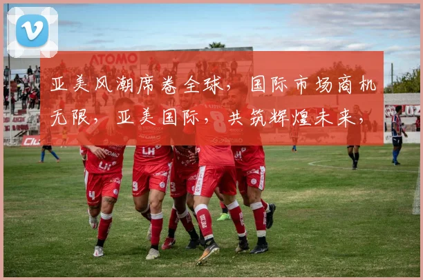 亚美风潮席卷全球，国际市场商机无限，亚美国际，共筑辉煌未来，商机不容错过